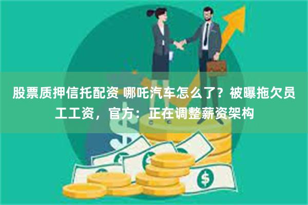 股票质押信托配资 哪吒汽车怎么了？被曝拖欠员工工资，官方：正在调整薪资架构