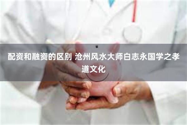 配资和融资的区别 沧州风水大师白志永国学之孝道文化