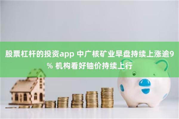 股票杠杆的投资app 中广核矿业早盘持续上涨逾9% 机构看好铀价持续上行