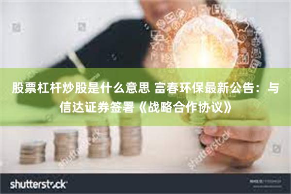 股票杠杆炒股是什么意思 富春环保最新公告：与信达证券签署《战略合作协议》
