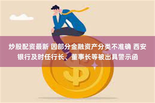 炒股配资最新 因部分金融资产分类不准确 西安银行及时任行长、董事长等被出具警示函