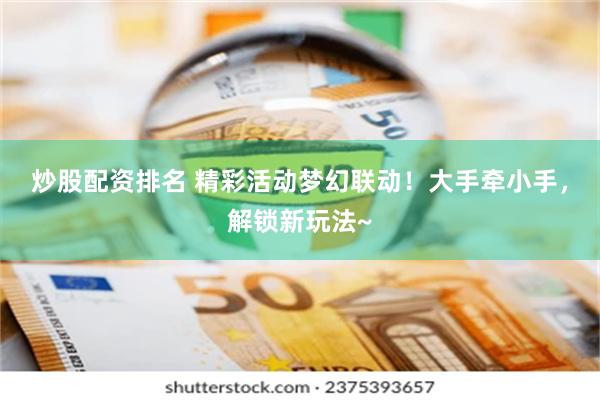 炒股配资排名 精彩活动梦幻联动！大手牵小手，解锁新玩法~