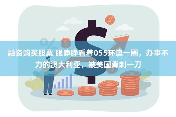 融资购买股票 眼睁睁看着055环澳一圈，办事不力的澳大利亚，被美国背刺一刀