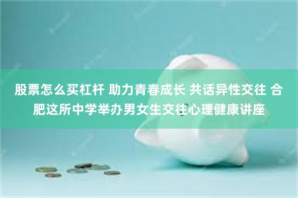 股票怎么买杠杆 助力青春成长 共话异性交往 合肥这所中学举办男女生交往心理健康讲座