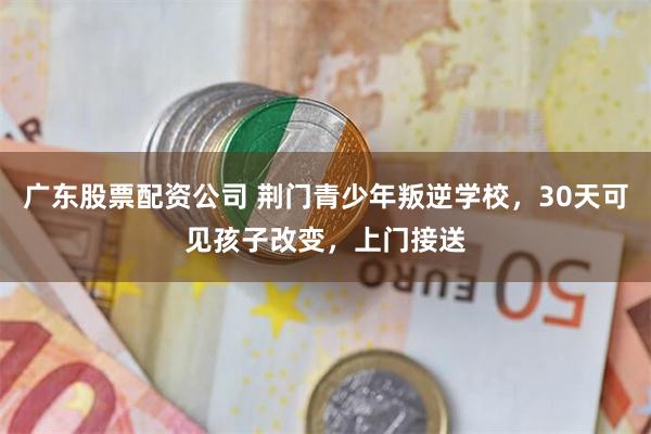 广东股票配资公司 荆门青少年叛逆学校，30天可见孩子改变，上门接送