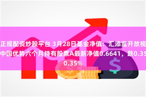 正规配资炒股平台 3月28日基金净值：汇添富开放视野中国优势六个月持有股票A最新净值0.6641，跌0.35%
