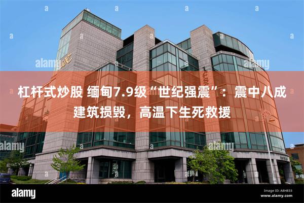 杠杆式炒股 缅甸7.9级“世纪强震”：震中八成建筑损毁，高温下生死救援