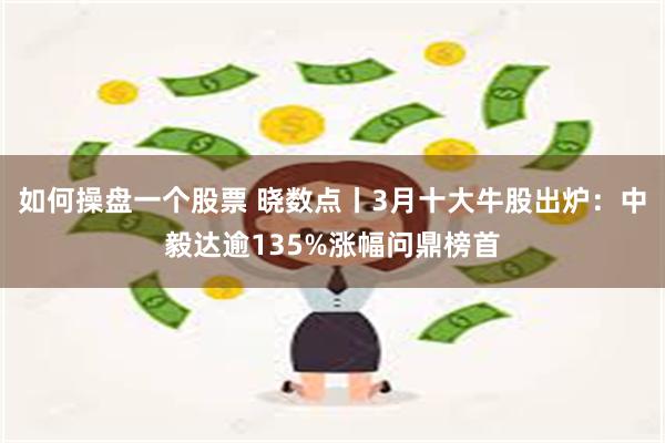 如何操盘一个股票 晓数点丨3月十大牛股出炉：中毅达逾135%涨幅问鼎榜首