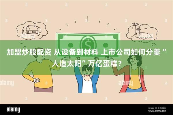 加盟炒股配资 从设备到材料 上市公司如何分羹“人造太阳”万亿蛋糕？
