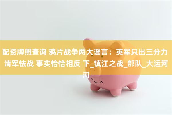配资牌照查询 鸦片战争两大谣言：英军只出三分力 清军怯战 事实恰恰相反 下_镇江之战_部队_大运河