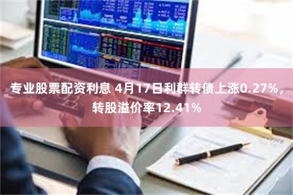 专业股票配资利息 4月17日利群转债上涨0.27%，转股溢价率12.41%