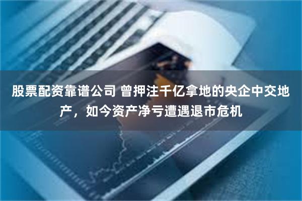 股票配资靠谱公司 曾押注千亿拿地的央企中交地产，如今资产净亏遭遇退市危机