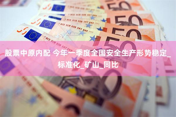 股票中原内配 今年一季度全国安全生产形势稳定_标准化_矿山_同比