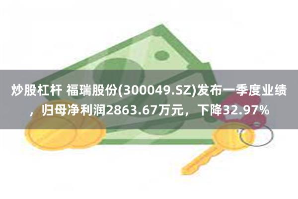炒股杠杆 福瑞股份(300049.SZ)发布一季度业绩，归母净利润2863.67万元，下降32.97%