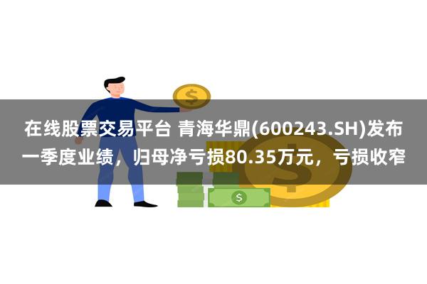 在线股票交易平台 青海华鼎(600243.SH)发布一季度业绩，归母净亏损80.35万元，亏损收窄