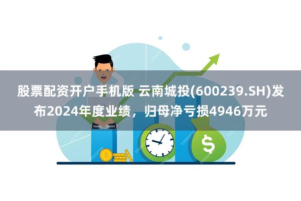 股票配资开户手机版 云南城投(600239.SH)发布2024年度业绩，归母净亏损4946万元