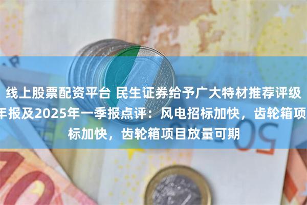线上股票配资平台 民生证券给予广大特材推荐评级，2024年年报及2025年一季报点评：风电招标加快，齿轮箱项目放量可期