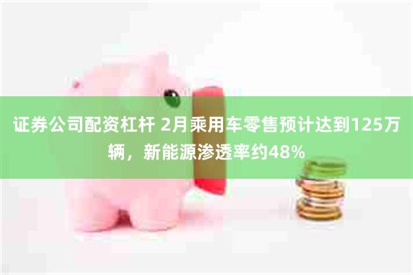 证券公司配资杠杆 2月乘用车零售预计达到125万辆，新能源渗透率约48%