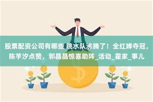 股票配资公司有哪些 跳水队沸腾了！全红婵夺冠，陈芋汐点赞，郭晶晶惊喜助阵_活动_霍家_事儿
