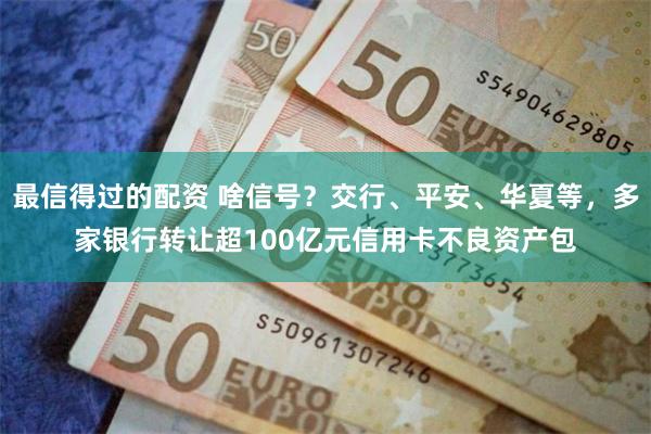 最信得过的配资 啥信号？交行、平安、华夏等，多家银行转让超100亿元信用卡不良资产包