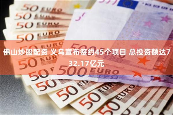 佛山炒股配资 义乌宣布签约45个项目 总投资额达732.17亿元