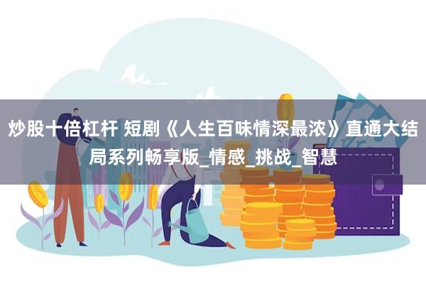 炒股十倍杠杆 短剧《人生百味情深最浓》直通大结局系列畅享版_情感_挑战_智慧