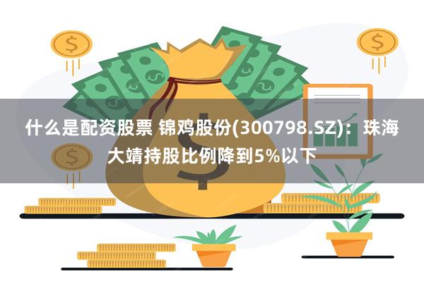 什么是配资股票 锦鸡股份(300798.SZ)：珠海大靖持股比例降到5%以下