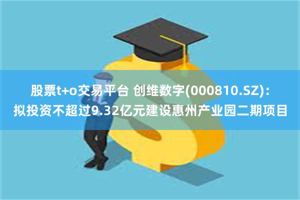股票t+o交易平台 创维数字(000810.SZ)：拟投资不超过9.32亿元建设惠州产业园二期项目