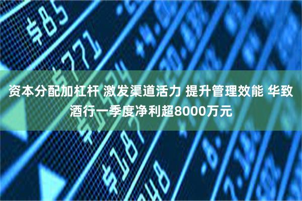 资本分配加杠杆 激发渠道活力 提升管理效能 华致酒行一季度净利超8000万元