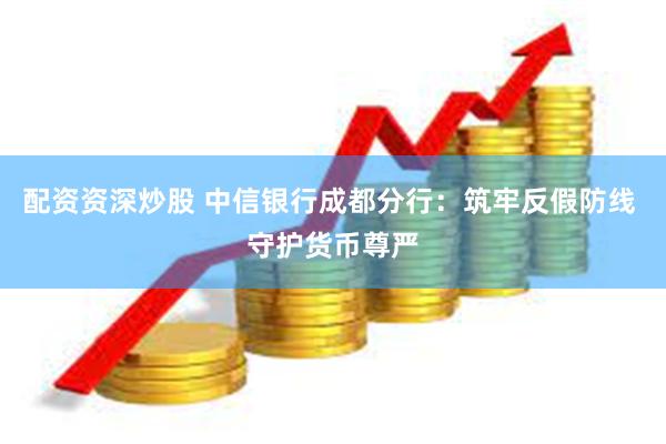 配资资深炒股 中信银行成都分行：筑牢反假防线 守护货币尊严