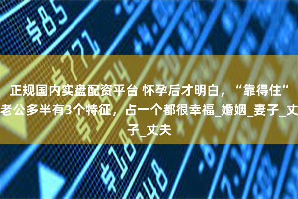 正规国内实盘配资平台 怀孕后才明白，“靠得住”的老公多半有3个特征，占一个都很幸福_婚姻_妻子_丈夫