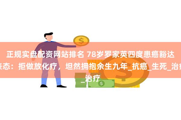 正规实盘配资网站排名 78岁罗家英四度患癌豁达表态：拒做放化疗，坦然拥抱余生九年_抗癌_生死_治疗