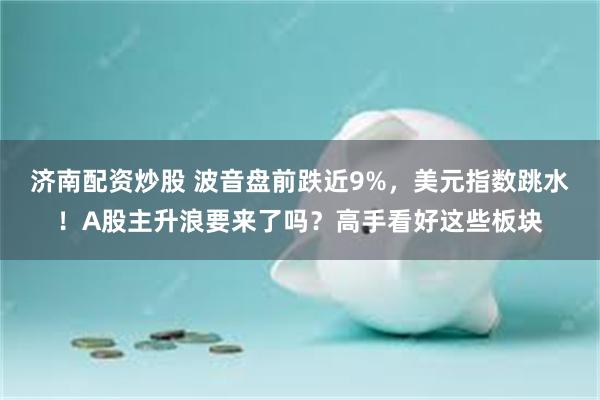 济南配资炒股 波音盘前跌近9%，美元指数跳水！A股主升浪要来了吗？高手看好这些板块