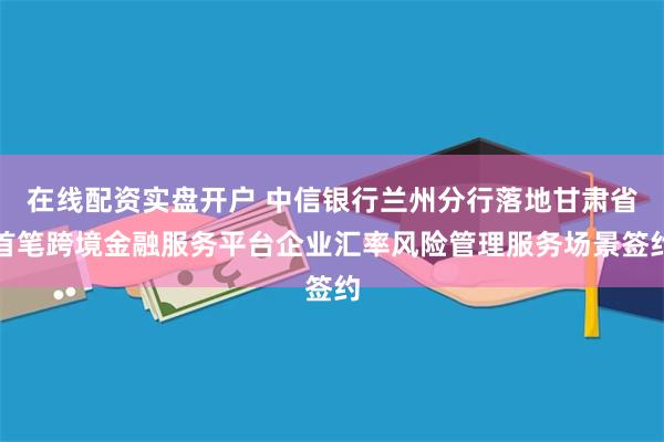 在线配资实盘开户 中信银行兰州分行落地甘肃省首笔跨境金融服务平台企业汇率风险管理服务场景签约