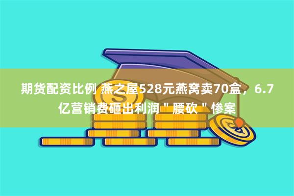 期货配资比例 燕之屋528元燕窝卖70盒，6.7亿营销费砸出利润＂腰砍＂惨案