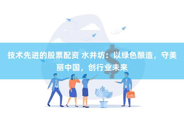 技术先进的股票配资 水井坊：以绿色酿造，守美丽中国，创行业未来
