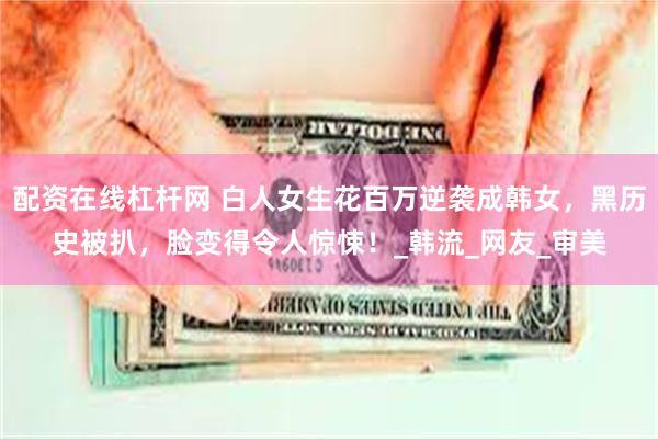 配资在线杠杆网 白人女生花百万逆袭成韩女，黑历史被扒，脸变得令人惊悚！_韩流_网友_审美