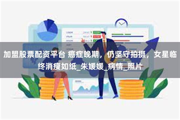 加盟股票配资平台 癌症晚期，仍坚守拍摄，女星临终消瘦如纸_朱媛媛_病情_照片