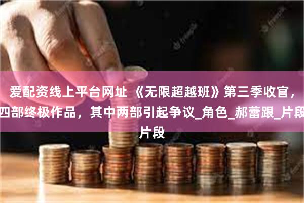 爱配资线上平台网址 《无限超越班》第三季收官，四部终极作品，其中两部引起争议_角色_郝蕾跟_片段