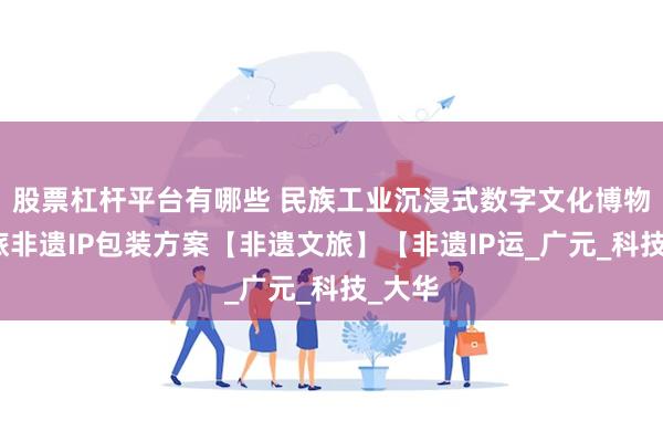 股票杠杆平台有哪些 民族工业沉浸式数字文化博物馆文旅非遗IP包装方案【非遗文旅】【非遗IP运_广元_科技_大华