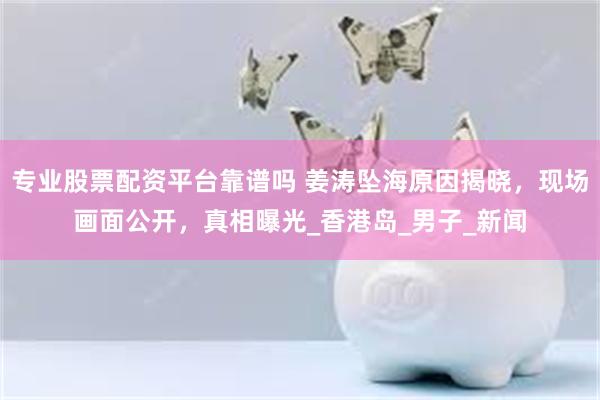 专业股票配资平台靠谱吗 姜涛坠海原因揭晓，现场画面公开，真相曝光_香港岛_男子_新闻
