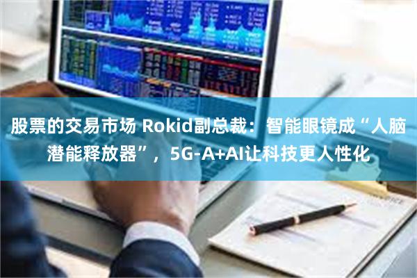 股票的交易市场 Rokid副总裁：智能眼镜成“人脑潜能释放器”，5G-A+AI让科技更人性化