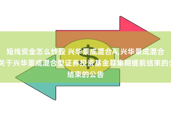 短线资金怎么炒股 兴华景成混合A,兴华景成混合C: 关于兴华景成混合型证券投资基金募集期提前结束的公告