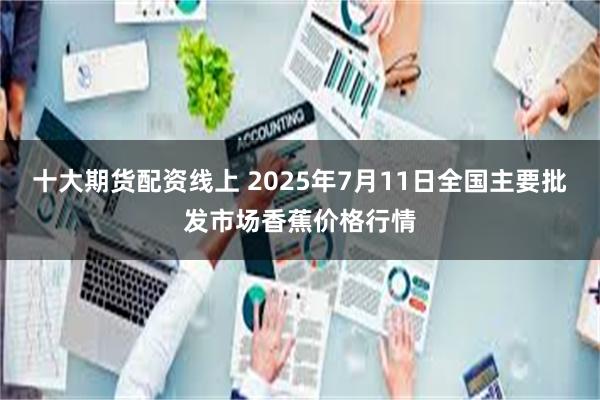 十大期货配资线上 2025年7月11日全国主要批发市场香蕉价格行情