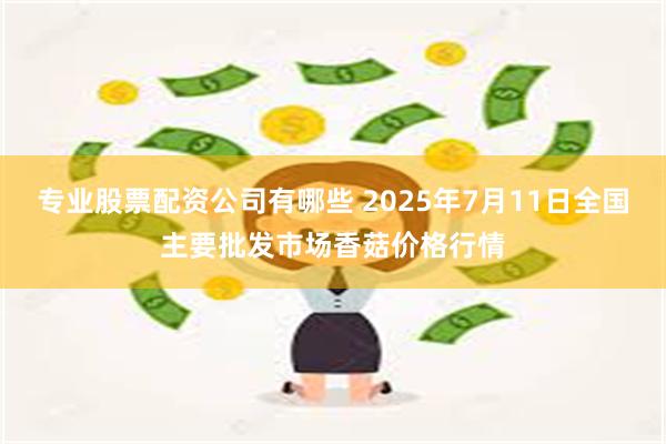 专业股票配资公司有哪些 2025年7月11日全国主要批发市场香菇价格行情