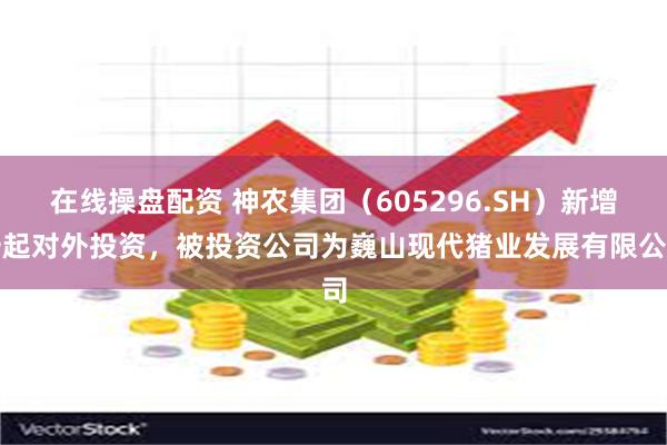 在线操盘配资 神农集团（605296.SH）新增一起对外投资，被投资公司为巍山现代猪业发展有限公司