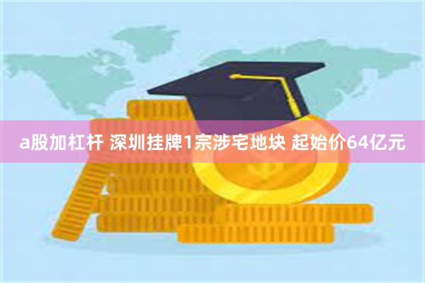 a股加杠杆 深圳挂牌1宗涉宅地块 起始价64亿元