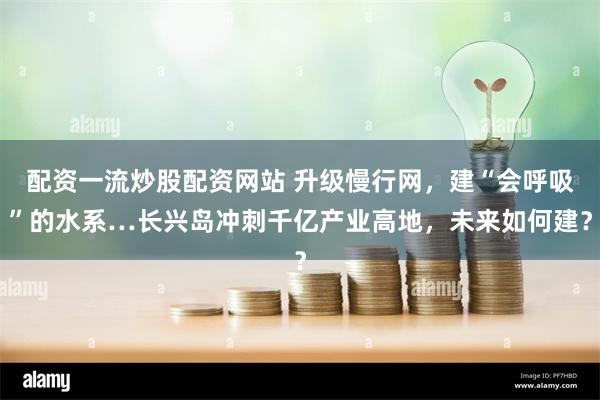 配资一流炒股配资网站 升级慢行网，建“会呼吸”的水系…长兴岛冲刺千亿产业高地，未来如何建？