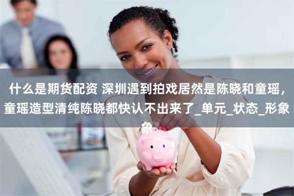 什么是期货配资 深圳遇到拍戏居然是陈晓和童瑶，童瑶造型清纯陈晓都快认不出来了_单元_状态_形象