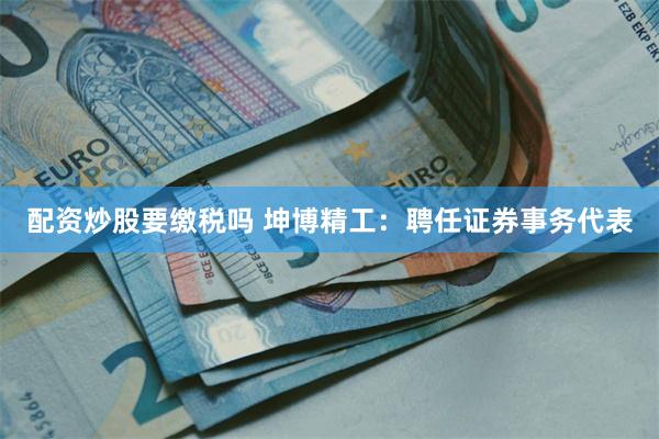 配资炒股要缴税吗 坤博精工：聘任证券事务代表